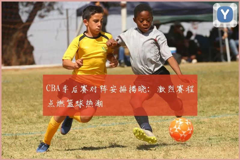 CBA季后赛对阵安排揭晓：激烈赛程点燃篮球热潮