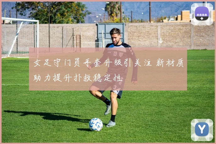 女足守门员手套升级引关注 新材质助力提升扑救稳定性