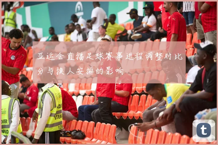 亚运会直播足球赛事进程调整对比分与换人安排的影响