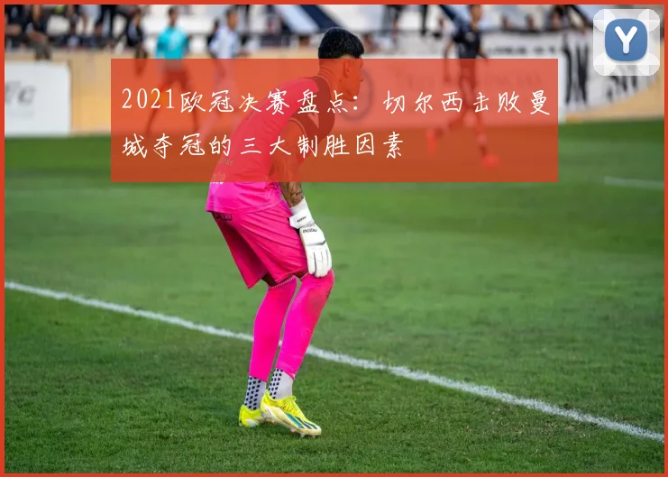2021欧冠决赛盘点：切尔西击败曼城夺冠的三大制胜因素