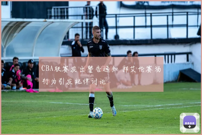 CBA联赛发出警告通知 郭艾伦赛场行为引发纪律讨论