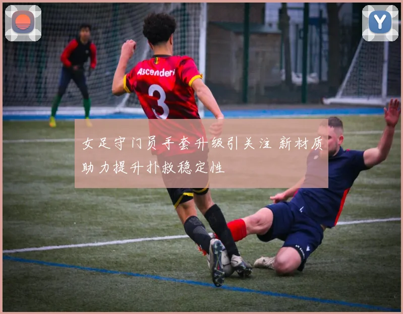 女足守门员手套升级引关注 新材质助力提升扑救稳定性