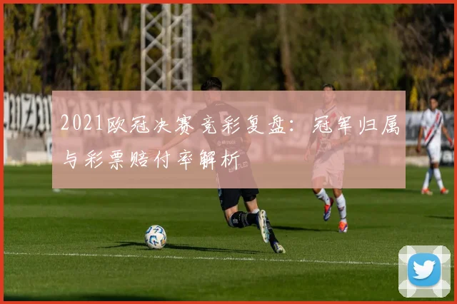 2021欧冠决赛竞彩复盘：冠军归属与彩票赔付率解析