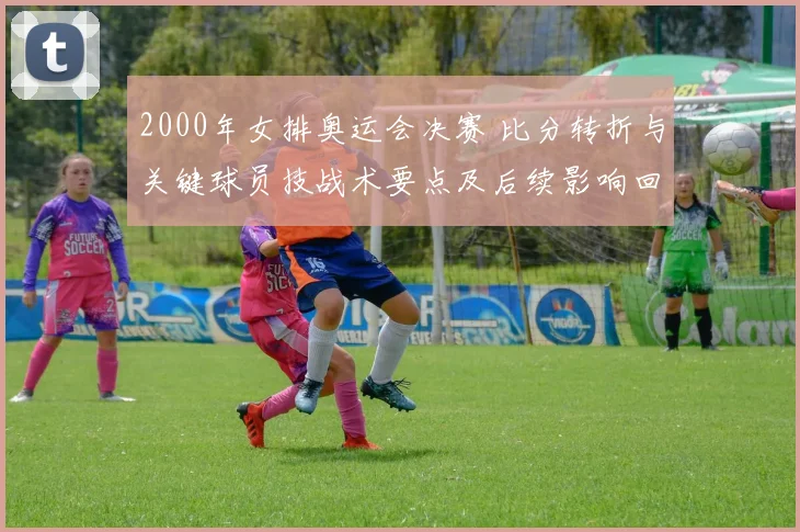 2000年女排奥运会决赛 比分转折与关键球员技战术要点及后续影响回顾