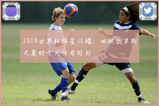 2018世界杯群星闪耀：回顾俄罗斯之夏的十大传奇时刻