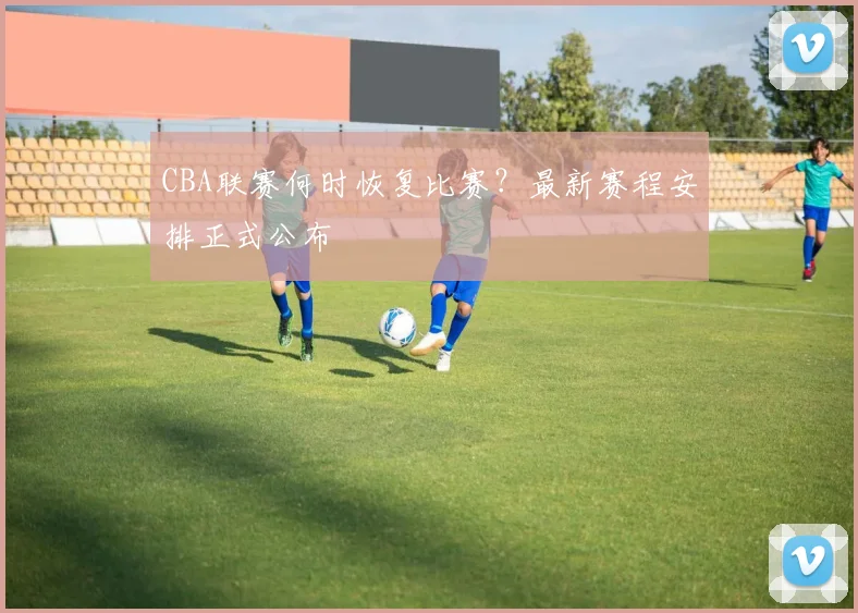 CBA联赛何时恢复比赛？最新赛程安排正式公布