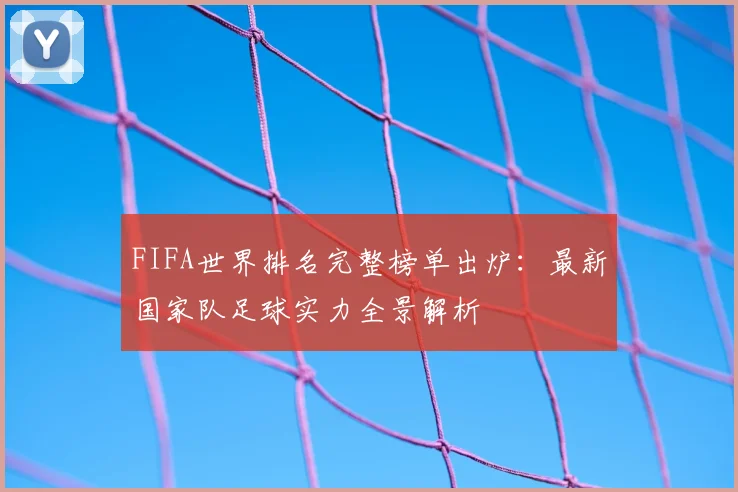 FIFA世界排名完整榜单出炉：最新国家队足球实力全景解析