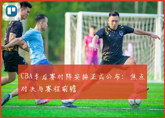 CBA季后赛对阵安排正式公布：焦点对决与赛程前瞻