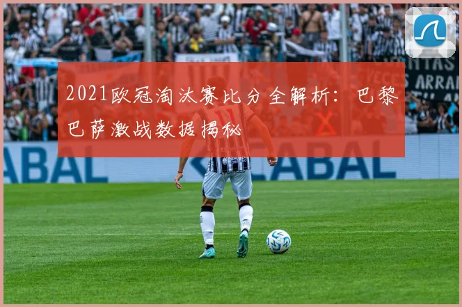 2021欧冠淘汰赛比分全解析：巴黎巴萨激战数据揭秘