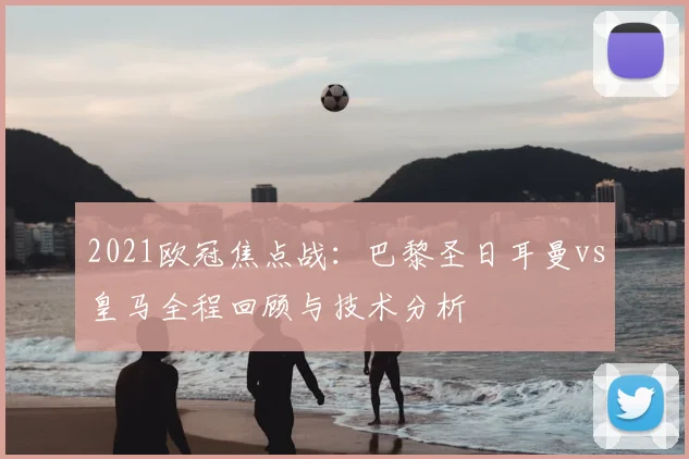 2021欧冠焦点战：巴黎圣日耳曼vs皇马全程回顾与技术分析