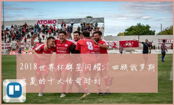2018世界杯群星闪耀：回顾俄罗斯之夏的十大传奇时刻
